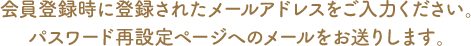 会員登録時に登録されたメールアドレスをご入力ください。パスワード再設定ページへのメールをお送りします。