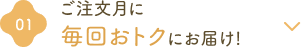 ①ご注文月に毎回おトクにお届け!