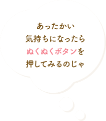 あったかい気持ちになったらぬくぬくボタンを押してみるのじゃ