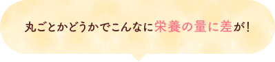 丸ごとかどうかでこんなに栄養の量に差が！