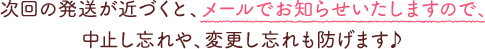次回の発送が近づくと、メールでお知らせいたしますので、中止し忘れや、変更し忘れも防げます♪