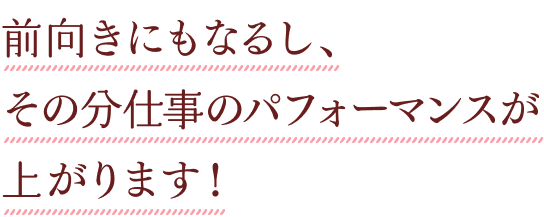 前向きにもなるし、その分仕事のパフォーマンスが上がります！