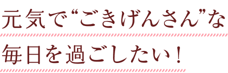 元気で“ごきげんさん”な毎日を過ごしたい！