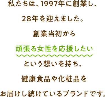 私たちは、1997年に創業し、25年を迎えました。創業当初から頑張る女性を応援したいという想いを持ち、健康食品や化粧品をお届けし続けているブランドです。