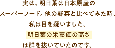 実は、明日葉は日本原産のスーパーフード。他の野菜と比べてみた時、私は目を疑いました。明日葉の栄養価の高さは群を抜いていたのです。