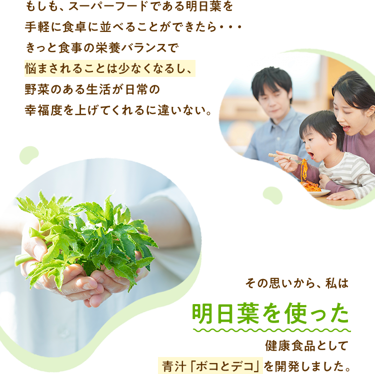 もしも、スーパーフードである明日葉を手軽に食卓に並べることができたら・・・きっと食事の栄養バランスで悩まされることは少なくなるし、野菜のある生活が日常の幸福度を上げてくれるに違いない。