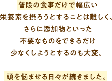 普段の食事だけで幅広い栄養素を摂ろうとすることは難しく、さらに添加物といった不要なものをできるだけ少なくしようとするのも大変。頭を悩ませる日々が続きました。