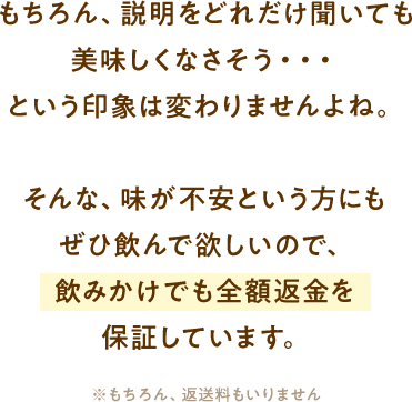 もちろん、説明をどれだけ聞いても美味しくなさそう・・・という印象は変わりませんよね。そんな、味が不安という方にもぜひ飲んで欲しいので、飲みかけでも全額返金を保証しています。
