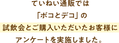 ていねい通販では「ボコとデコ」の試飲会とご購入いただいたお客様にアンケートを実施しました。