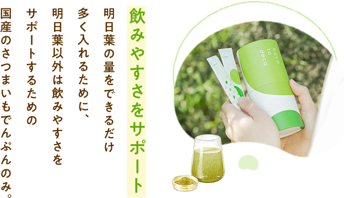 飲みやすさをサポート明日葉の量をできるだけ多く入れるために、明日葉以外は飲みやすさをサポートするための国産のさつまいもでんぷんのみ。