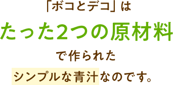 「ボコとデコ」は たった2つの原材料 で作られた シンプルな青汁なのです。