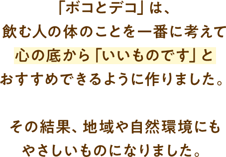 「ボコとデコ」は、飲む人の体のことを一番に考えて心の底から「いいものです」とおすすめできるように作りました。その結果、地域や自然環境にもやさしいものになりました。