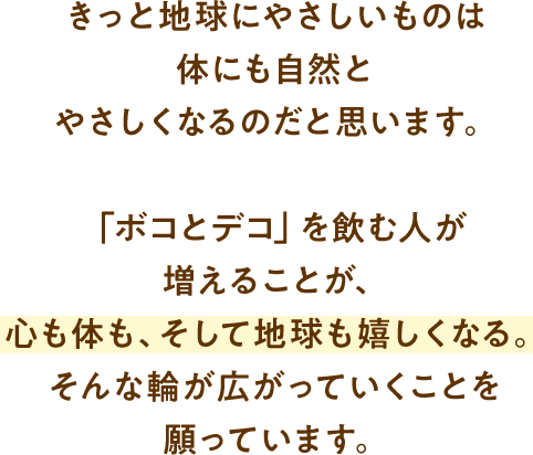 きっと地球にやさしいものは体にも自然とやさしくなるのだと思います。「ボコとデコ」を飲む人が増えることが、心も体も、そして地球も嬉しくなる。そんな輪が広がっていくことを願っています。