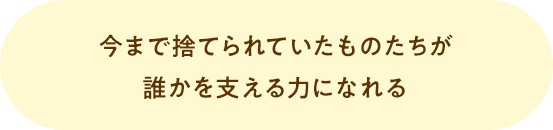 今まで捨てられていたものたちが誰かを支える力になれる