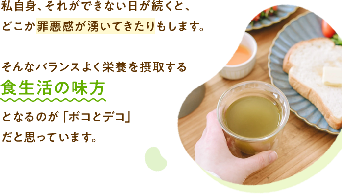 私自身、それができない日が続くと、どこか罪悪感が湧いてきたりもします。そんなバランスよく栄養を摂取する食生活の味方となるのが「ボコとデコ」 だと思っています。