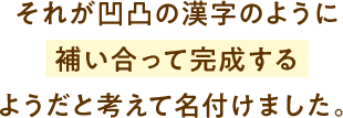 それが凹凸の漢字のように補い合って完成するようだと考えて名付けました。