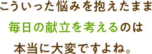 こういった悩みを抱えたまま毎日の献立を考えるのは本当に大変ですよね。