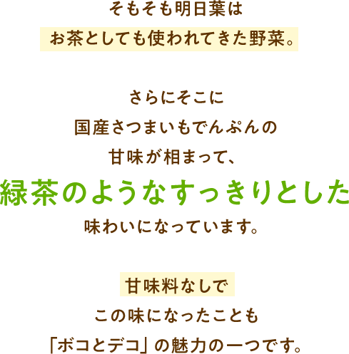 そもそも明日葉はお茶としても使われてきた野菜。さらにそこに国産さつまいもでんぷんの甘味が相まって、緑茶のようなすっきりとした味わいになっています。甘味料なしでこの味になったことも「ボコとデコ」の魅力の一つです。