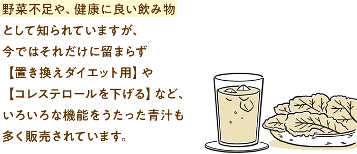 野菜不足や、健康に良い飲み物として知られていますが、今ではそれだけに留まらず【置き換えダイエット用】や【コレステロールを下げる】など、いろいろな機能をうたった青汁も多く販売されています。