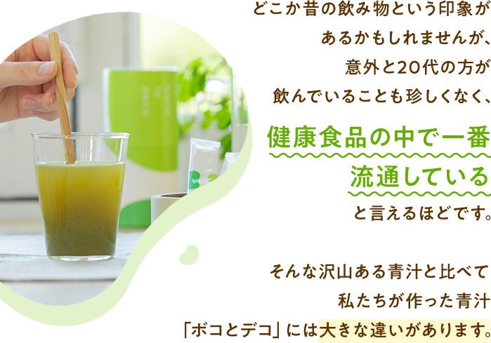 どこか昔の飲み物という印象があるかもしれませんが、意外と20代の方が飲んでいることも珍しくなく、健康食品の中で一番流通していると言えるほどです。そんな沢山ある青汁と比べて私たちが作った青汁「ボコとデコ」には大きな違いがあります。