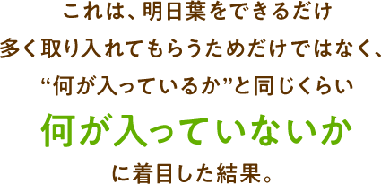 これは、明日葉をできるだけ多く取り入れてもらうためだけではなく、“何が入っているか”より何が入っていないかに着目した結果。