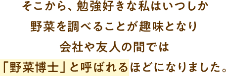 そこから、勉強好きな私はいつしか野菜を調べることが趣味となり会社や友人の間では「野菜博士」と呼ばれるほどになりました。