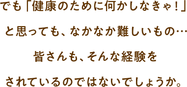 でも「健康のために何かしなきゃ！」 と思っても、なかなか難しいもの… 皆さんも、そんな経験を されているのではないでしょうか。