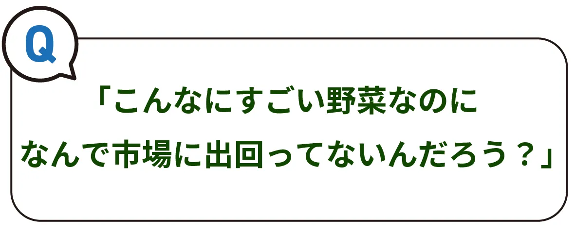 Q）「こんなにすごい野菜なのになんで市場に出回ってないんだろう？」