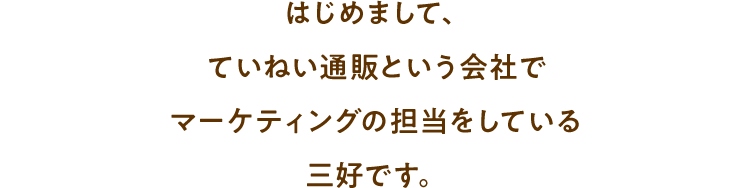 はじめまして、ていねい通販という会社でマーケティングの担当をしている三好です。