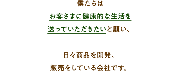 僕たちはお客さまに健康的な生活を送っていただきたいと願い、日々商品を開発、販売をしている会社です。