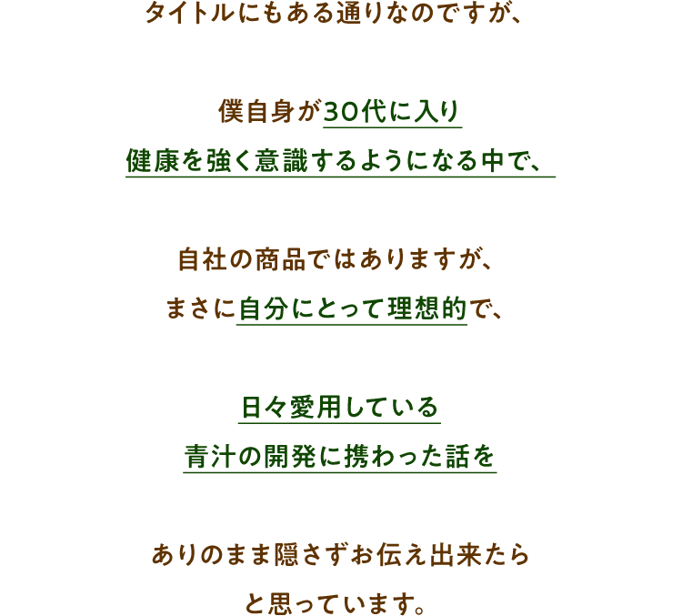 タイトルにもある通りなのですが、僕自身が30代に入り健康を強く意識するようになる中で、自社の商品ではありますが、まさに自分にとって理想的で、日々愛用している青汁の開発に携わった話をありのまま隠さずお伝え出来たらと思っています。