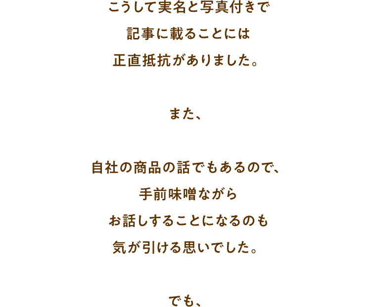 こうして実名と写真付きで記事に載ることには正直抵抗がありました。また、自社の商品の話でもあるので、手前味噌ながらお話しすることになるのも気が引ける思いでした。でも、