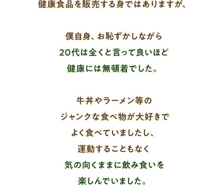 健康食品を販売する身ではありますが、僕自身、お恥ずかしながら 20代は全くと言って良いほど健康には無頓着でした。 牛丼やラーメン等のジャンクな食べ物が大好きでよく食べていましたし、運動することもなく 気の向くままに飲み食いを楽しんでいました。