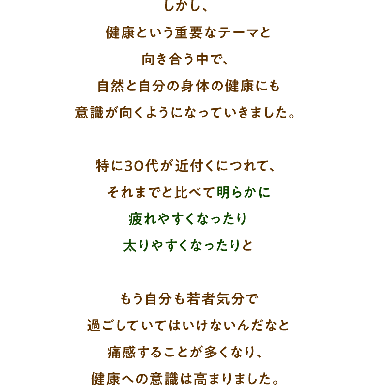 しかし、健康という重要なテーマと向き合う中で、自然と自分の身体の健康にも意識が向くようになっていきました。特に30代が近付くにつれて、それまでと比べて明らかに疲れやすくなったり太りやすくなったりともう自分も若者気分で過ごしていてはいけないんだなと痛感することが多くなり、健康への意識は高まりました。