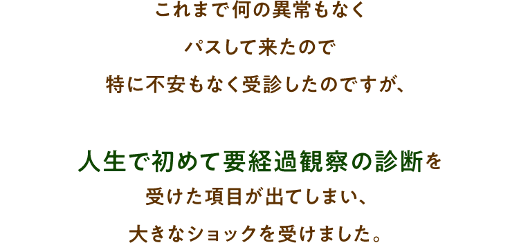 これまで何の異常もなくパスして来たので特に不安もなく受診したのですが、人生で初めて要経過観察の診断を受けた項目が出てしまい、大きなショックを受けました。