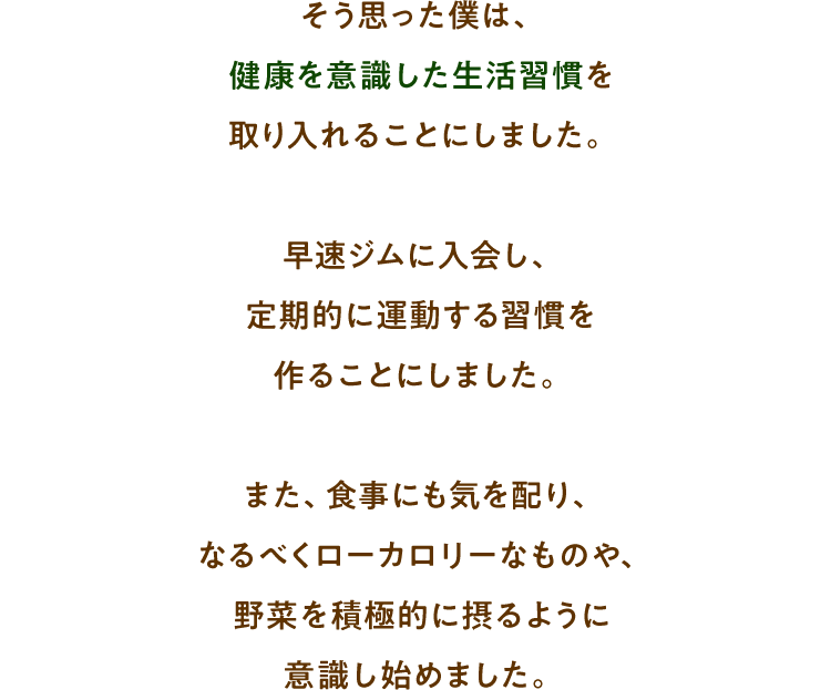 そう思った僕は、健康を意識した生活習慣を取り入れることにしました。早速ジムに入会し、定期的に運動する習慣を作ることにしました。 また、食事にも気を配り、なるべくローカロリーなものや、野菜を積極的に摂るように意識し始めました。