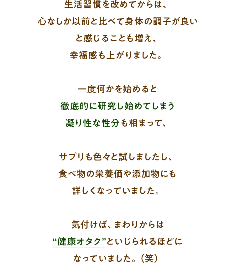 生活習慣を改めてからは、心なしか以前と比べて身体の調子が良い と感じることも増え、 幸福感も上がりました。一度何かを始めると 徹底的に研究し始めてしまう 凝り性な性分も相まって、サプリも色々と試しましたし、 食べ物の栄養価や添加物にも 詳しくなっていました。気付けば、まわりからは “健康オタク”といじられるほどに なっていました。（笑）