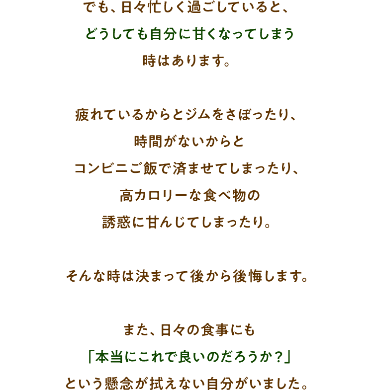 でも、日々忙しく過ごしていると、どうしても自分に甘くなってしまう時はあります。疲れているからとジムをさぼったり、時間がないからとコンビニご飯で済ませてしまったり、高カロリーな食べ物の誘惑に甘んじてしまったり。そんな時は決まって後から後悔しますまた、日々の食事にも「本当にこれで良いのだろうか？」という懸念が拭えない自分がいました。