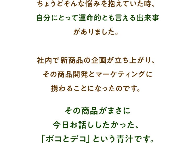 ちょうどそんな悩みを抱えていた時、自分にとって運命的とも言える出来事がありました。社内で新商品の企画が立ち上がり、その商品開発とマーケティングに携わることになったのです。その商品がまさに今日お話ししたかった、「ボコとデコ」という青汁です。