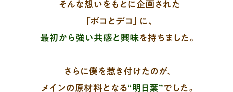 そんな想いをもとに企画された「ボコとデコ」に、最初から強い共感と興味を持ちました。さらに僕を惹き付けたのが、メインの原材料となる“明日葉”でした。