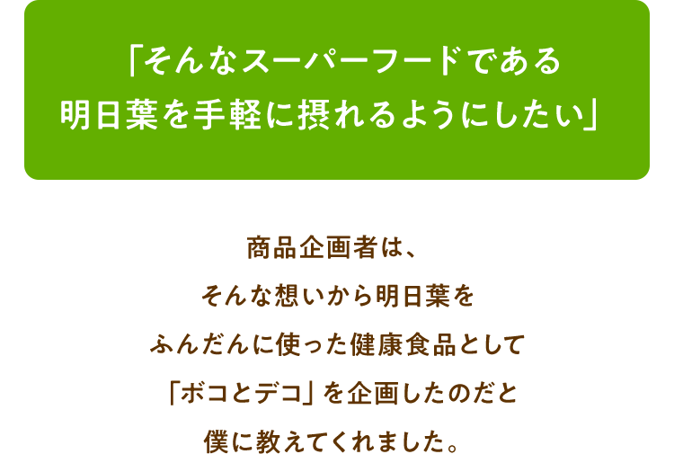 「そんなスーパーフードである明日葉を手軽に摂れるようにしたい」商品企画者は、そんな想いから明日葉をふんだんに使った健康食品として「ボコとデコ」を企画したのだと僕に教えてくれました。