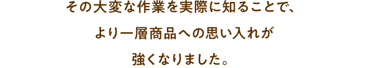 その大変な作業を実際に知ることで、より一層商品への思い入れが強くなりました。