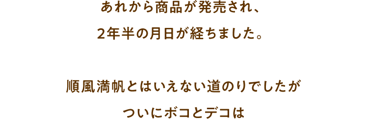 あれから商品が発売され、2年半の月日が経ちました。順風満帆とはいえない道のりでしたがついにボコとデコは