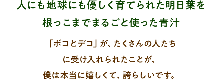 人にも地球にも優しく育てられた明日葉を根っこまでまるごと使った青汁「ボコとデコ」が、たくさんの人たちに受け入れられたことが、僕は本当に嬉しくて、誇らしいです。