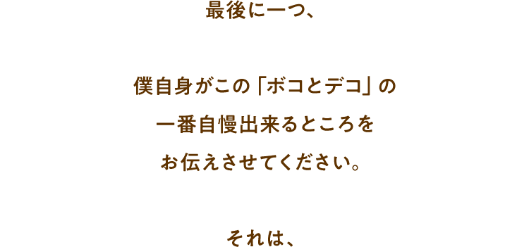 最後に一つ、僕自身がこの「ボコとデコ」の一番自慢出来るところをお伝えさせてください。それは、
