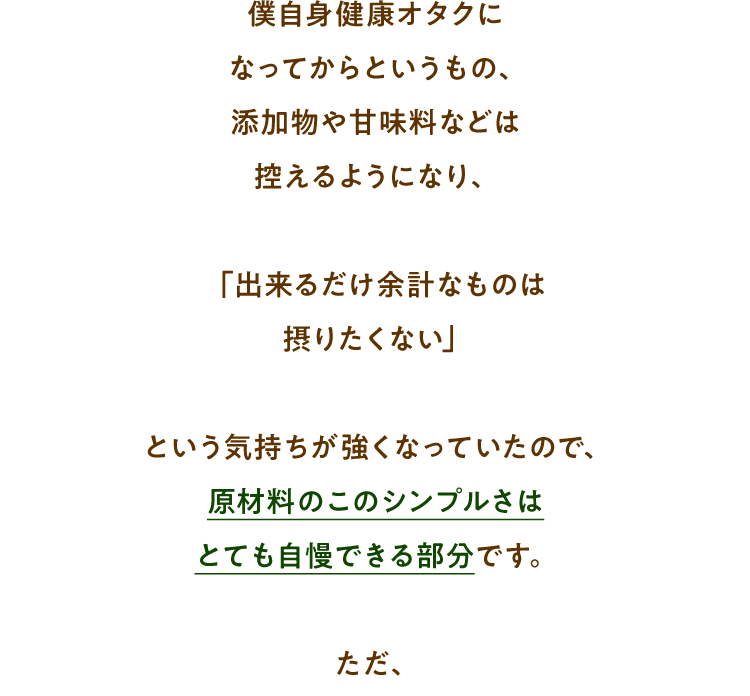 僕自身健康オタクになってからというもの、添加物や甘味料などは控えるようになり、「出来るだけ余計なものは摂りたくない」という気持ちが強くなっていたので、原材料のこのシンプルさはとても自慢できる部分です。ただ、