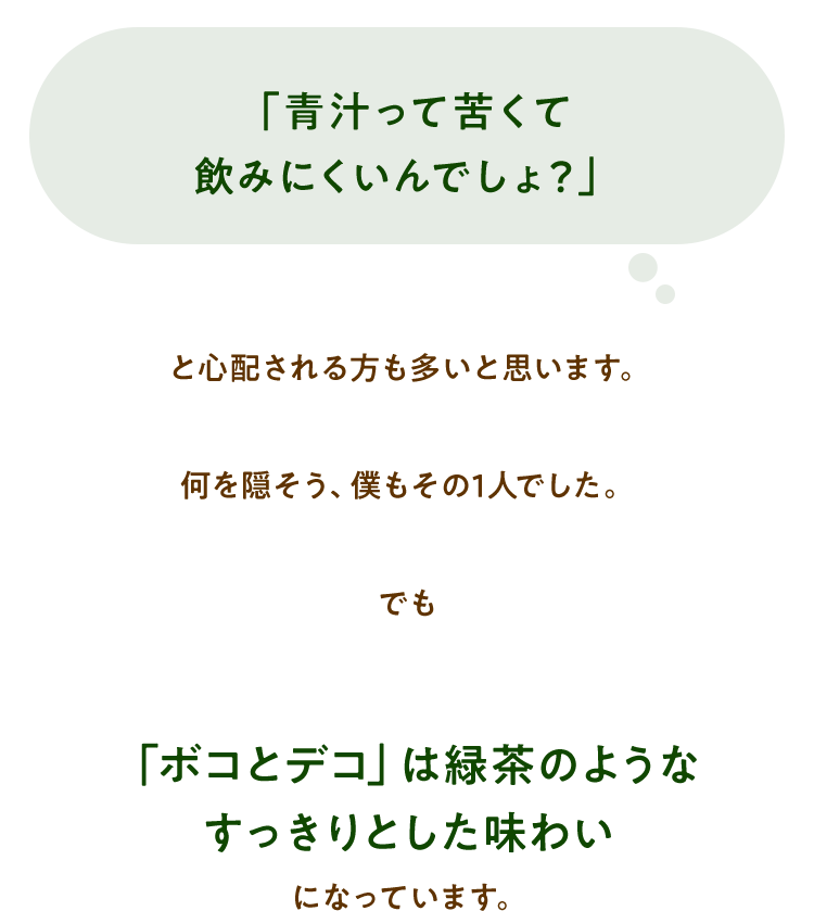 「青汁って苦くて飲みにくいんでしょ？」と心配される方も多いと思います。何を隠そう、僕もその1人でした。でも「ボコとデコ」は緑茶のようなすっきりとした味わいになっています。