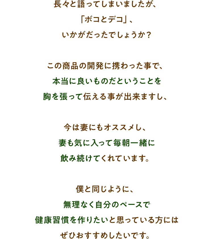 長々と語ってしまいましたが、「ボコとデコ」、いかがだったでしょうか？この商品の開発に携わった事で、本当に良いものだということを胸を張って伝える事が出来ますし、今は妻にもオススメし、妻も気に入って毎朝一緒に飲み続けてくれています。僕と同じように、無理なく自分のペースで健康習慣を作りたいと思っている方にはぜひおすすめしたいです。