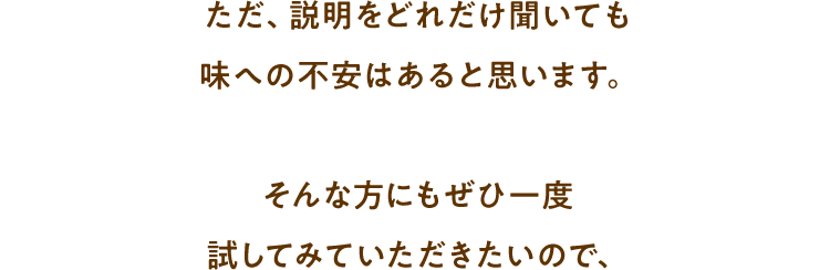 ただ、説明をどれだけ聞いても味への不安はあると思います。そんな方にもぜひ一度試してみていただきたいので、