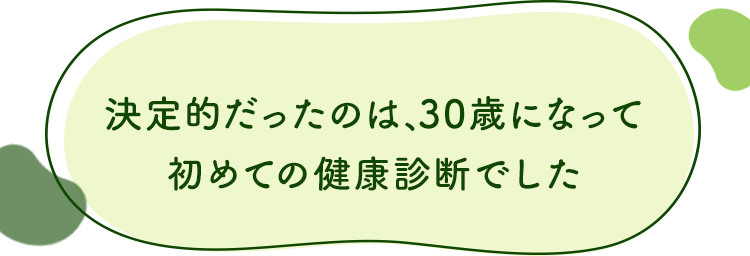 決定的だったのは、30歳になって初めての健康診断でした
